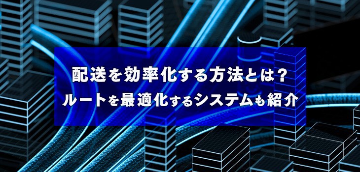 配送を効率化する方法とは？ルートを最適化するシステムも紹介