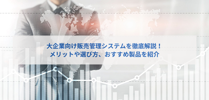 大企業向け販売管理システムを徹底解説！メリットや選び方、おすすめ製品を紹介