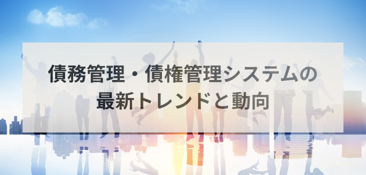 【2025年版】債務管理・債権管理システムの最新トレンドと動向